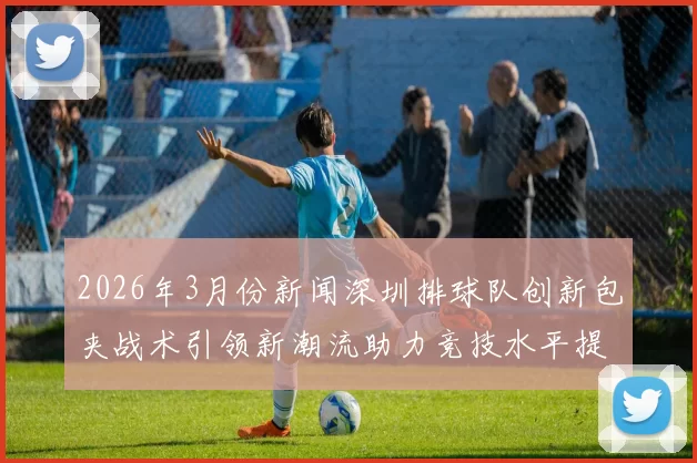 2026年3月份新闻深圳排球队创新包夹战术引领新潮流助力竞技水平提升