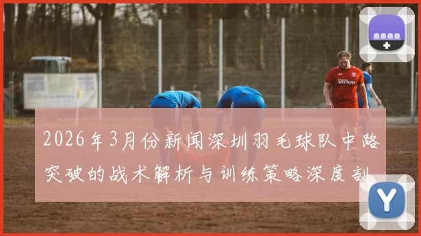 2026年3月份新闻深圳羽毛球队中路突破的战术解析与训练策略深度剖析