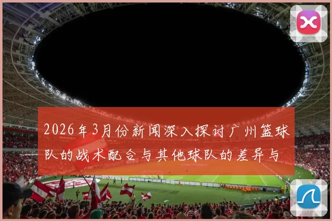 2026年3月份新闻深入探讨广州篮球队的战术配合与其他球队的差异与优势分析